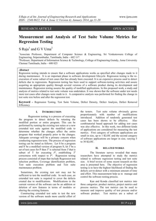 S Raju et al Int. Journal of Engineering Research and Applications
ISSN : 2248-9622, Vol. 4, Issue 1( Version 4), January 2014, pp.11-20

RESEARCH ARTICLE

www.ijera.com

OPEN ACCESS

Measurement and Analysis of Test Suite Volume Metrics for
Regression Testing
S Raju1 and G V Uma2
1

Associate Professor, Department of Computer Science & Engineering, Sri Venkateswara College of
Engineering, Sriperumbudur, Tamilnadu, India – 602 117
2
Professor, Department of Information Science & Technology, College of Engineering Guindy, Anna University
Chennai Tamilnadu, India – 600 025

Abstract
Regression testing intends to ensure that a software applications works as specified after changes made to it
during maintenance. It is an important phase in software development lifecycle. Regression testing is the reexecution of some subset of test cases that has already been executed. It is an expensive process used to detect
defects due to regressions. Regression testing has been used to support software-testing activities and assure
acquiring an appropriate quality through several versions of a software product during its development and
maintenance. Regression testing assures the quality of modified applications. In this proposed work, a study and
analysis of metrics related to test suite volume was undertaken. It was shown that the software under test needs
more test cases after changes were made to it. A comparative analysis was performed for finding the change in
test suite size before and after the regression test.

Keyword – Regression Testing, Test Suite Volume, Defect Density, Defect Analysis, Defect Removal
Efficiency
I.

INTRODUCTION

Regression testing is a process of executing
the program to detect defects by retesting the
modified portion or entire program. This can be
performed by running the existing test suites or a new
extended test suite against the modified code to
determine whether the changes affect the entire
program that worked properly prior to the changes.
Adequate coverage will be a primary concern when
conducting regression tests. The process of regression
testing can be stated as follows. Let S be a program
and S' be a modified version of program S; let T be a
set of test cases for P then T' is selected from T that is
subset of T for executing P', establishing T'
correctness with respect to P'. Regression testing
process consisted of steps that include Regression test
selection problem, Coverage identification problem,
Test suite execution problem and Test suite
maintenance problem.
Sometimes, the existing test suit may not be
sufficient to test the modified code. In such case, an
extended test suite is required to cover the defects
created due to modifications. Modifications to the
current version of the software can be an addition or
deletion of new features in terms of modules or
altering the existing features.
Constructing extended test suite to test the new
version of the software needs more careful effort of
www.ijera.com

the testers. Test suite volume obviously grows
proportionately with number of modifications
introduced. Addition of randomly generated test
cases has been shown to be effective.
Also
combinatorial based approach for adding test cases
was also effective. In this work, two different kinds
of applications are considered for measuring the test
metrics. First category of software applications are
small in size, up to 1 KLOC and the second category
of software applications are larger in size, varying 5
to 30 KLOC.
II.

RELATED WORKS

The literature survey revealed that many
researchers have attempted to study the metrics
related to software regression testing and test suite
size. A brief review of some recent research on this
area is presented here. The objective of regression
testing is to have the highest likelihood of finding the
defects yet-to-detect with a minimum amount of time
and effort. This measurement help us to manage and
control the software testing process.
Kan and Konda classified test metrics into
three categories: product metrics, project metrics and
process metrics. The test metrics can be used to
measure and improve quality of test process and/or
software product. Test metrics are a subset of

11 | P a g e

 