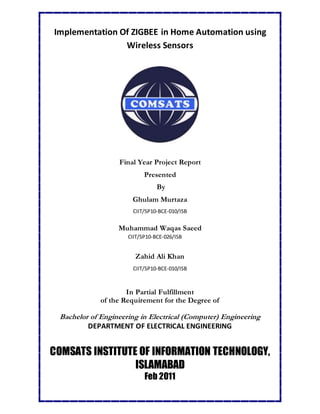 Implementation Of ZIGBEE in Home Automation using
Wireless Sensors
Final Year Project Report
Presented
By
Ghulam Murtaza
CIIT/SP10-BCE-010/ISB
Muhammad Waqas Saeed
CIIT/SP10-BCE-026/ISB
Zahid Ali Khan
CIIT/SP10-BCE-010/ISB
In Partial Fulfillment
of the Requirement for the Degree of
Bachelor of Engineering in Electrical (Computer) Engineering
DEPARTMENT OF ELECTRICAL ENGINEERING
COMSATS INSTITUTE OF INFORMATION TECHNOLOGY,
ISLAMABAD
Feb 2011
 
