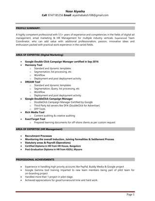 Page 1
Noor Aiyesha
Call: 8147185356 Email: aiyeshabaksh108@gmail.com
PROFILE SUMMARY:
A highly competent professional with 5.5+ years of experience and competencies in the fields of digital ad
management, email marketing & HR Management for multiple industry verticals. Experienced Team
Coordinator, who can add value with: additional professionalism, passion, innovative ideas and
enthusiasm packed with practical work experience in the varied fields.
AREA OF EXPERTISE (Digital Marketing)
 Google Double Click Campaign Manager certified in Sep 2016
 Harmony Tool
o Standard and dynamic templates
o Segmentation, list processing, etc
o Workflow
o Deployment and post deployment activity.
 DREAM Tool
o Standard and dynamic templates
o Segmentation, Query, list processing, etc
o Workflow
o Deployment and post deployment activity.
 Google DoubleClick Campaign Manager
o DoubleClick Campaign Manager Certified by Google
o Third Party Ad servers like DFA (DoubleClick for Advertiser)
o DFP Tools
 Rich Media Tool
o Content auditing & creative auditing
 ExactTarget Tool
o Prepared learning documents for off-shore clients as per custom request
AREA OF EXPERTISE (HR Management)
 Recruitment Processes
 Monitoring the overall Induction, Joining formalities & Settlement Process
 Statutory areas & Payroll (Operations)
 Certified Diploma in HR from HR House, Bangalore
 Post-Graduation Diploma in HR from KSOU, Mysore
PROFESSIONAL ACHIEVEMENTS
 Experience in handling high priority accounts like PayPal, Buddy Media & Google project
 Google Gamma tool training imparted to new team members being part of pilot team for
on-boarding project
 Handled more than 1 project in pilot stage.
 Achieved appreciations for good turnaround time and hard work.
 