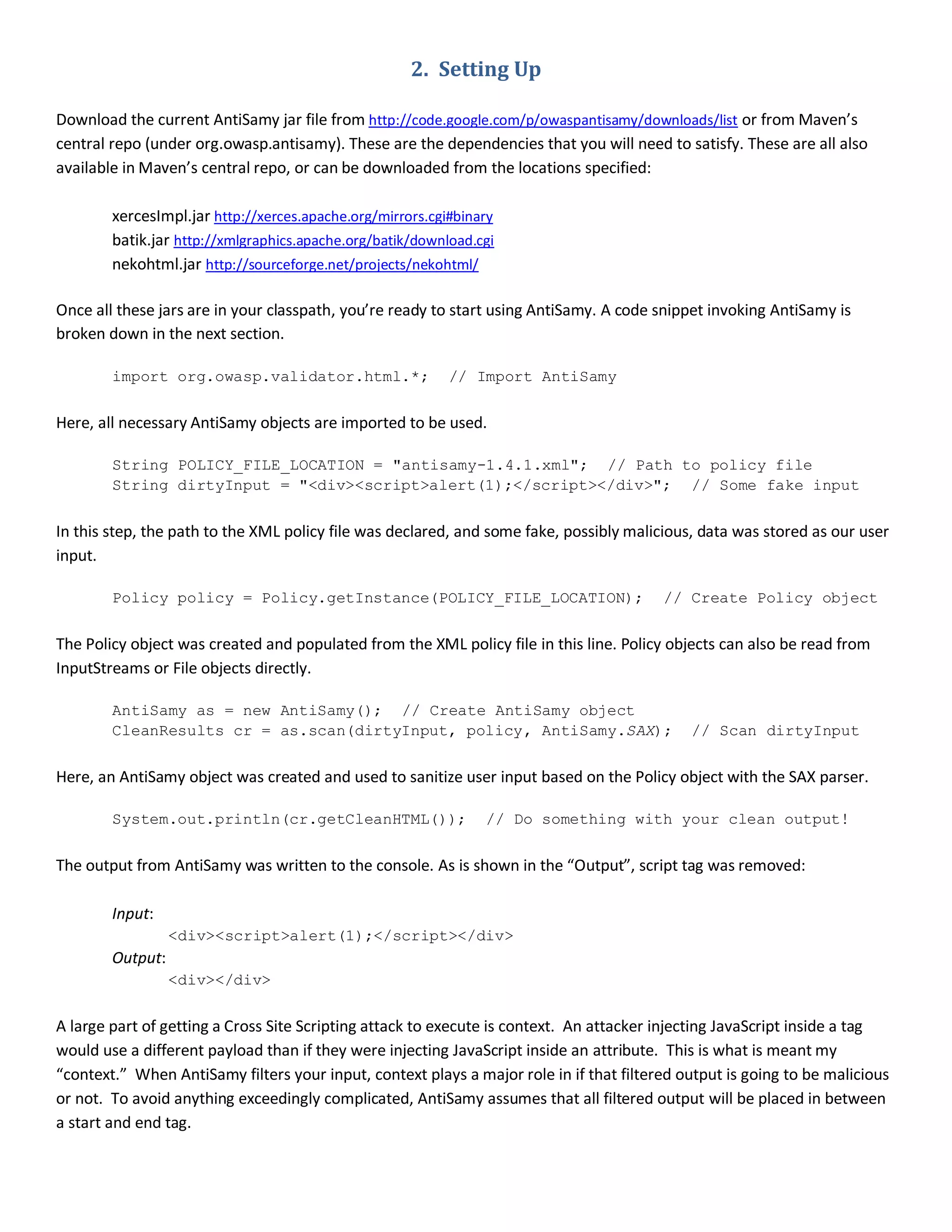 2. Setting Up
Download the current AntiSamy jar file from http://code.google.com/p/owaspantisamy/downloads/list or from Maven’s
central repo (under org.owasp.antisamy). These are the dependencies that you will need to satisfy. These are all also
available in Maven’s central repo, or can be downloaded from the locations specified:
xercesImpl.jar http://xerces.apache.org/mirrors.cgi#binary
batik.jar http://xmlgraphics.apache.org/batik/download.cgi
nekohtml.jar http://sourceforge.net/projects/nekohtml/
Once all these jars are in your classpath, you’re ready to start using AntiSamy. A code snippet invoking AntiSamy is
broken down in the next section.
import org.owasp.validator.html.*; // Import AntiSamy
Here, all necessary AntiSamy objects are imported to be used.
String POLICY_FILE_LOCATION = "antisamy-1.4.1.xml"; // Path to policy file
String dirtyInput = "<div><script>alert(1);</script></div>"; // Some fake input
In this step, the path to the XML policy file was declared, and some fake, possibly malicious, data was stored as our user
input.
Policy policy = Policy.getInstance(POLICY_FILE_LOCATION); // Create Policy object
The Policy object was created and populated from the XML policy file in this line. Policy objects can also be read from
InputStreams or File objects directly.
AntiSamy as = new AntiSamy(); // Create AntiSamy object
CleanResults cr = as.scan(dirtyInput, policy, AntiSamy.SAX); // Scan dirtyInput
Here, an AntiSamy object was created and used to sanitize user input based on the Policy object with the SAX parser.
System.out.println(cr.getCleanHTML()); // Do something with your clean output!
The output from AntiSamy was written to the console. As is shown in the “Output”, script tag was removed:
Input:
<div><script>alert(1);</script></div>
Output:
<div></div>
A large part of getting a Cross Site Scripting attack to execute is context. An attacker injecting JavaScript inside a tag
would use a different payload than if they were injecting JavaScript inside an attribute. This is what is meant my
“context.” When AntiSamy filters your input, context plays a major role in if that filtered output is going to be malicious
or not. To avoid anything exceedingly complicated, AntiSamy assumes that all filtered output will be placed in between
a start and end tag.
 