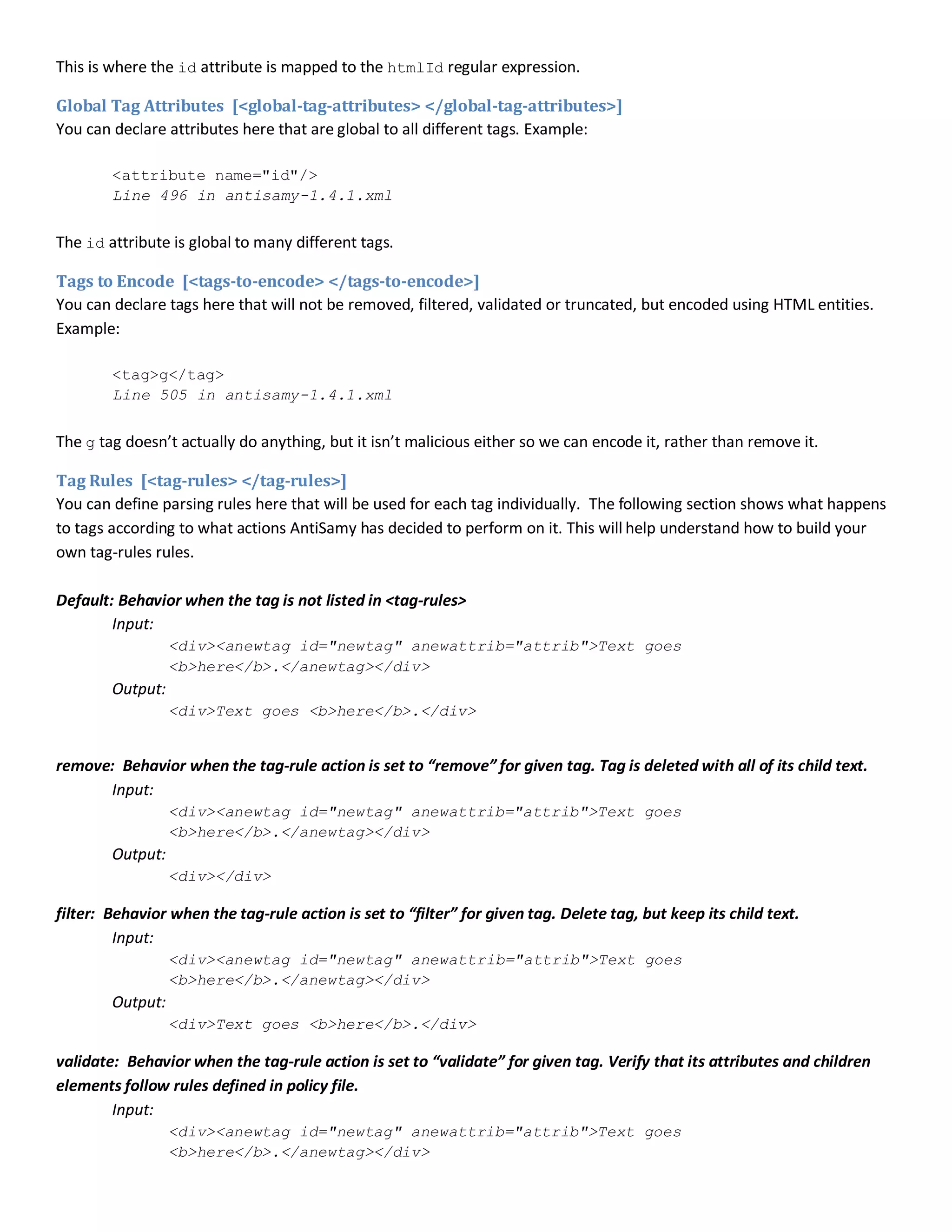 This is where the id attribute is mapped to the htmlId regular expression.
Global Tag Attributes [<global-tag-attributes> </global-tag-attributes>]
You can declare attributes here that are global to all different tags. Example:
<attribute name="id"/>
Line 496 in antisamy-1.4.1.xml
The id attribute is global to many different tags.
Tags to Encode [<tags-to-encode> </tags-to-encode>]
You can declare tags here that will not be removed, filtered, validated or truncated, but encoded using HTML entities.
Example:
<tag>g</tag>
Line 505 in antisamy-1.4.1.xml
The g tag doesn’t actually do anything, but it isn’t malicious either so we can encode it, rather than remove it.
Tag Rules [<tag-rules> </tag-rules>]
You can define parsing rules here that will be used for each tag individually. The following section shows what happens
to tags according to what actions AntiSamy has decided to perform on it. This will help understand how to build your
own tag-rules rules.
Default: Behavior when the tag is not listed in <tag-rules>
Input:
<div><anewtag id="newtag" anewattrib="attrib">Text goes
<b>here</b>.</anewtag></div>
Output:
<div>Text goes <b>here</b>.</div>
remove: Behavior when the tag-rule action is set to “remove” for given tag. Tag is deleted with all of its child text.
Input:
<div><anewtag id="newtag" anewattrib="attrib">Text goes
<b>here</b>.</anewtag></div>
Output:
<div></div>
filter: Behavior when the tag-rule action is set to “filter” for given tag. Delete tag, but keep its child text.
Input:
<div><anewtag id="newtag" anewattrib="attrib">Text goes
<b>here</b>.</anewtag></div>
Output:
<div>Text goes <b>here</b>.</div>
validate: Behavior when the tag-rule action is set to “validate” for given tag. Verify that its attributes and children
elements follow rules defined in policy file.
Input:
<div><anewtag id="newtag" anewattrib="attrib">Text goes
<b>here</b>.</anewtag></div>
 