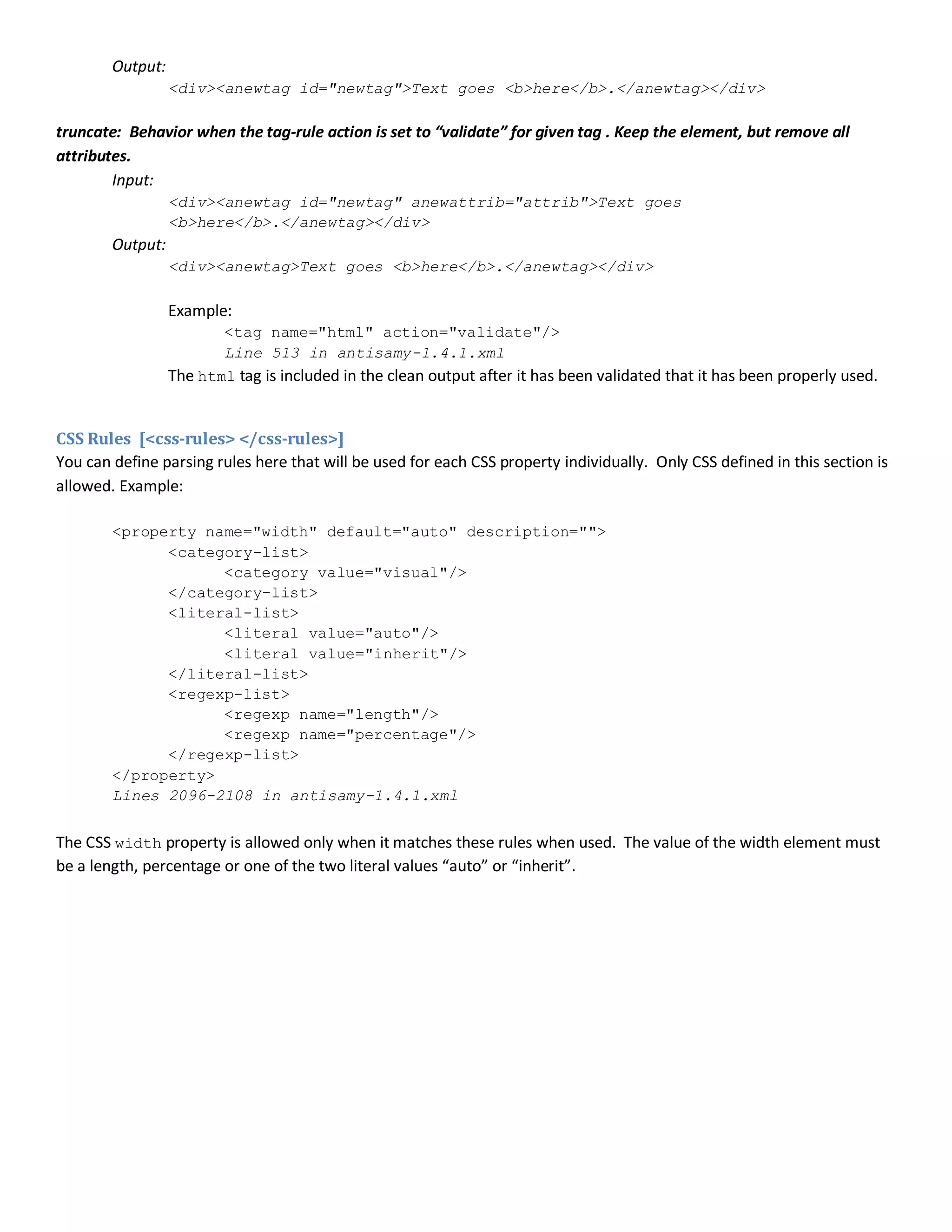 Output:
<div><anewtag id="newtag">Text goes <b>here</b>.</anewtag></div>
truncate: Behavior when the tag-rule action is set to “validate” for given tag . Keep the element, but remove all
attributes.
Input:
<div><anewtag id="newtag" anewattrib="attrib">Text goes
<b>here</b>.</anewtag></div>
Output:
<div><anewtag>Text goes <b>here</b>.</anewtag></div>
Example:
<tag name="html" action="validate"/>
Line 513 in antisamy-1.4.1.xml
The html tag is included in the clean output after it has been validated that it has been properly used.
CSS Rules [<css-rules> </css-rules>]
You can define parsing rules here that will be used for each CSS property individually. Only CSS defined in this section is
allowed. Example:
<property name="width" default="auto" description="">
<category-list>
<category value="visual"/>
</category-list>
<literal-list>
<literal value="auto"/>
<literal value="inherit"/>
</literal-list>
<regexp-list>
<regexp name="length"/>
<regexp name="percentage"/>
</regexp-list>
</property>
Lines 2096-2108 in antisamy-1.4.1.xml
The CSS width property is allowed only when it matches these rules when used. The value of the width element must
be a length, percentage or one of the two literal values “auto” or “inherit”.
 