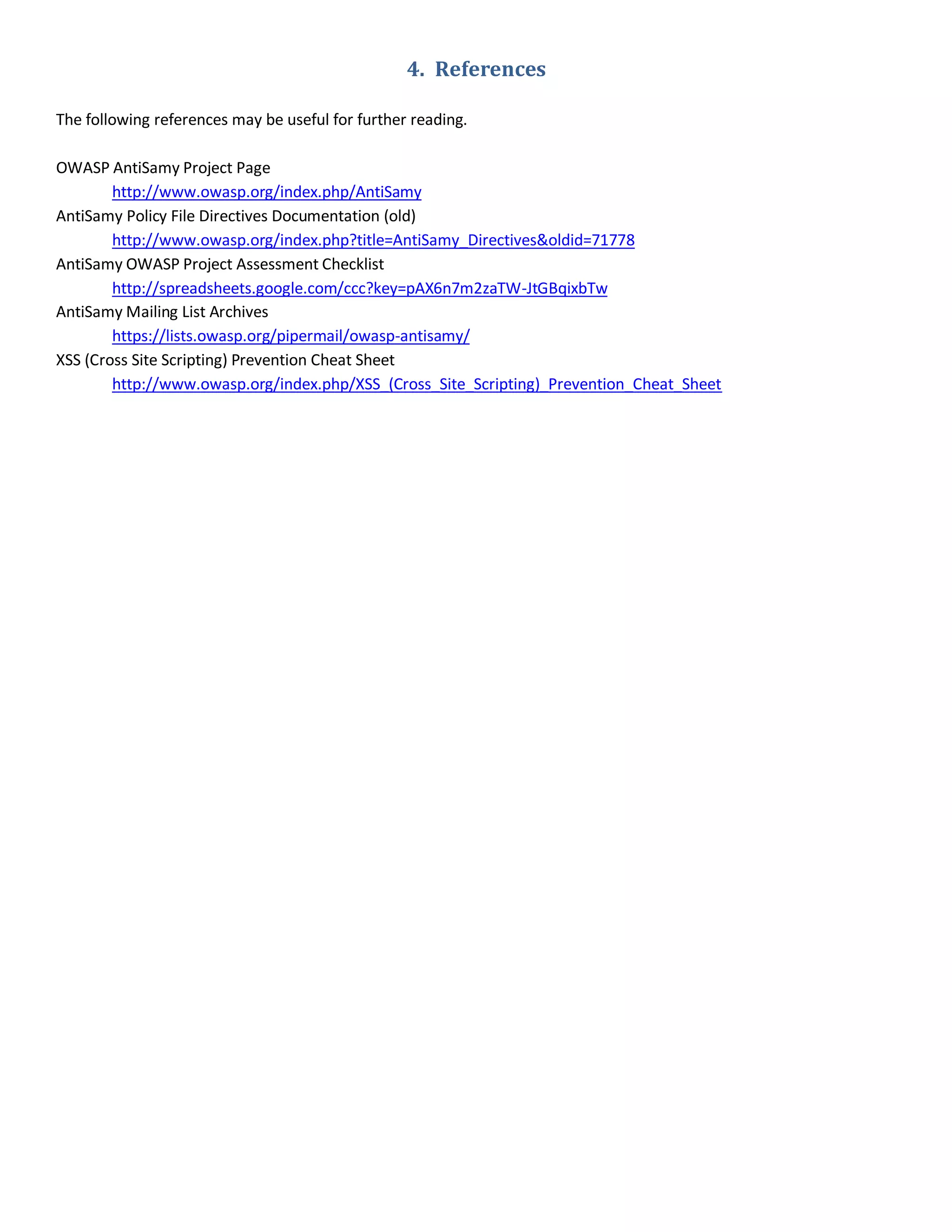 4. References
The following references may be useful for further reading.
OWASP AntiSamy Project Page
http://www.owasp.org/index.php/AntiSamy
AntiSamy Policy File Directives Documentation (old)
http://www.owasp.org/index.php?title=AntiSamy_Directives&oldid=71778
AntiSamy OWASP Project Assessment Checklist
http://spreadsheets.google.com/ccc?key=pAX6n7m2zaTW-JtGBqixbTw
AntiSamy Mailing List Archives
https://lists.owasp.org/pipermail/owasp-antisamy/
XSS (Cross Site Scripting) Prevention Cheat Sheet
http://www.owasp.org/index.php/XSS_(Cross_Site_Scripting)_Prevention_Cheat_Sheet
 