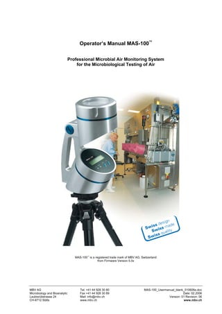 Operator’s Manual MAS-100™

                               Professional Microbial Air Monitoring System
                                   for the Microbiological Testing of Air




                                  MAS-100™ is a registered trade mark of MBV AG, Switzerland
                                                  from Firmware Version 5.0x




MBV AG                               Tel. +41 44 928 30 80                         MAS-100_Usermanual_blank_010606e.doc
Microbiology and Bioanalytic         Fax +41 44 928 30 89                                                   Date: 02.2006
Laubisrütistrasse 24                 Mail: info@mbv.ch                                            Version: 01 Revision: 06
CH-8712 Stäfa                        www.mbv.ch                                                             www.mbv.ch
 
