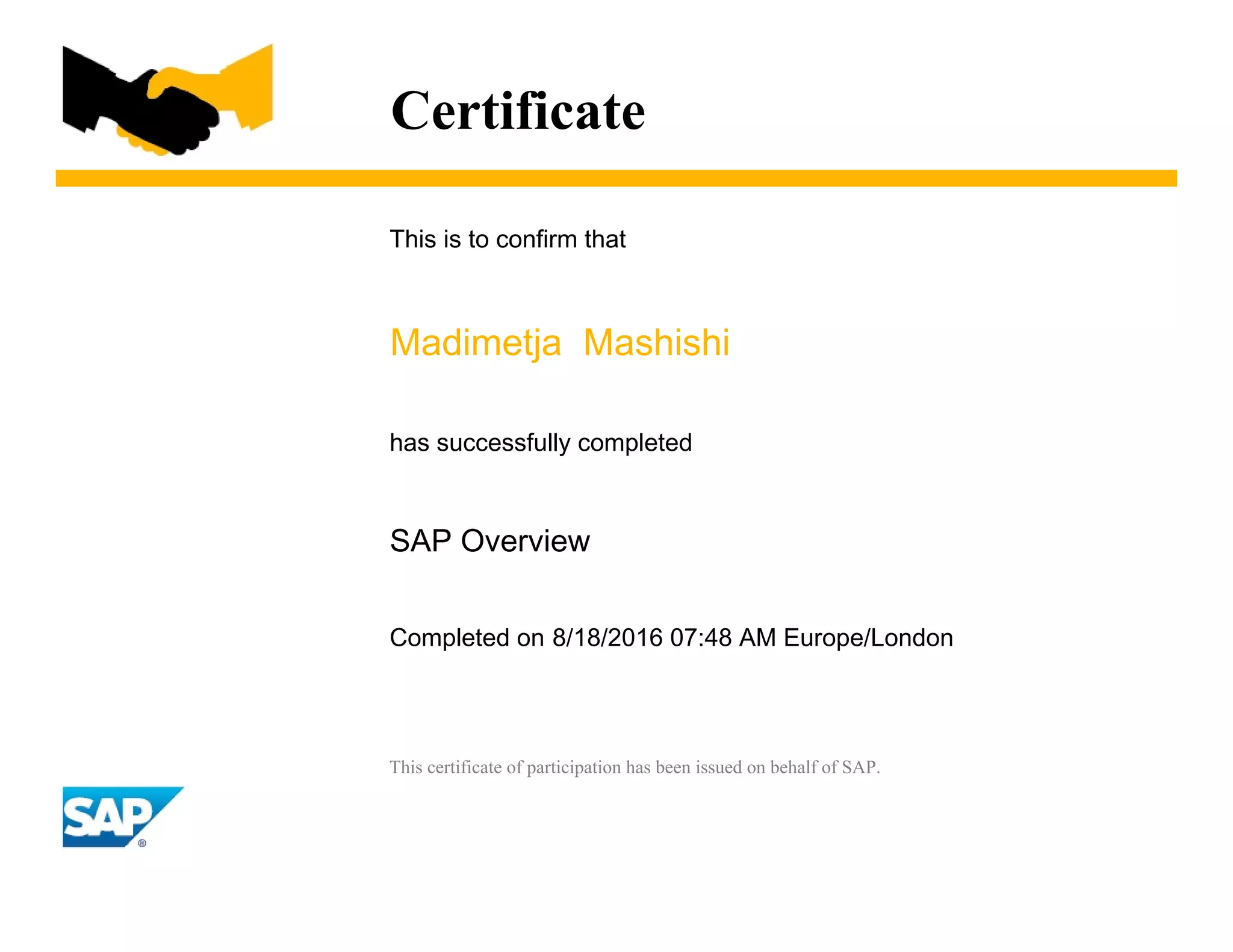 Certificate
This is to confirm that
Madimetja Mashishi
has successfully completed
SAP Overview
Completed on 8/18/2016 07:48 AM Europe/London
This certificate of participation has been issued on behalf of SAP.