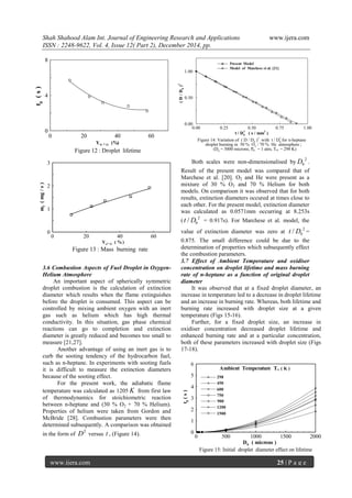 Shah Shahood Alam Int. Journal of Engineering Research and Applications www.ijera.com
ISSN : 2248-9622, Vol. 4, Issue 12( Part 2), December 2014, pp.
www.ijera.com 25 | P a g e
0 20 40 60
0
4
8
td(s)
YO , (%)
Figure 12 : Droplet lifetime

0 20 40 60
0
1
2
3
mf(mg/s)
Yo, ( %)
Figure 13 : Mass burning rate

3.6 Combustion Aspects of Fuel Droplet in Oxygen-
Helium Atmosphere
An important aspect of spherically symmetric
droplet combustion is the calculation of extinction
diameter which results when the flame extinguishes
before the droplet is consumed. This aspect can be
controlled by mixing ambient oxygen with an inert
gas such as helium which has high thermal
conductivity. In this situation, gas phase chemical
reactions can go to completion and extinction
diameter is greatly reduced and becomes too small to
measure [21,27].
Another advantage of using an inert gas is to
curb the sooting tendency of the hydrocarbon fuel,
such as n-heptane. In experiments with sooting fuels
it is difficult to measure the extinction diameters
because of the sooting effect.
For the present work, the adiabatic flame
temperature was calculated as 1205 K from first law
of thermodynamics for stoichiometric reaction
between n-heptane and (30 % O2 + 70 % Helium).
Properties of helium were taken from Gordon and
McBride [28]. Combustion parameters were then
determined subsequently. A comparison was obtained
in the form of
2
D versus t , (Figure 14).











0.00 0.25 0.50 0.75 1.00
0.00
0.50
1.00
 Present Model
Model of Marchese et al. [21]
(D/D0
)2
t / D0
2
( s / mm2
)
Figure 14: Variation of ( D / D0
)2
with t / D0
2
for n-heptane
droplet burning in 30 % O2 / 70 % He atmosphere ;
(D0 = 3000 microns, P = 1 atm, T = 298 K)
Both scales were non-dimensionalised by
2
0D .
Result of the present model was compared that of
Marchese et al. [20]. O2 and He were present as a
mixture of 30 % O2 and 70 % Helium for both
models. On comparison it was observed that for both
results, extinction diameters occured at times close to
each other. For the present model, extinction diameter
was calculated as 0.0571mm occurring at 8.253s
(
2
0/t D = 0.917s). For Marchese et al. model, the
value of extinction diameter was zero at
2
0/t D =
0.875. The small difference could be due to the
determination of properties which subsequently effect
the combustion parameters.
3.7 Effect of Ambient Temperature and oxidiser
concentration on droplet lifetime and mass burning
rate of n-heptane as a function of original droplet
diameter
It was observed that at a fixed droplet diameter, an
increase in temperature led to a decrease in droplet lifetime
and an increase in burning rate. Whereas, both lifetime and
burning rate increased with droplet size at a given
temperature (Figs 15-16).
Further, for a fixed droplet size, an increase in
oxidiser concentration decreased droplet lifetime and
enhanced burning rate and at a particular concentration,
both of these parameters increased with droplet size (Figs
17-18).
0 500 1000 1500 2000
0
1
2
3
4
5
6

td(s)
D0 ( microns )
Figure 15: Initial droplet diameter effect on lifetime
Ambient Temperature T ( K )
298
450
600
900
1200
1500
750
 