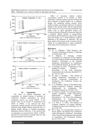 Shah Shahood Alam Int. Journal of Engineering Research and Applications www.ijera.com
ISSN : 2248-9622, Vol. 4, Issue 12( Part 2), December 2014, pp.
www.ijera.com 26 | P a g e
0 500 1000 1500 2000
0
1000
2000
3000
4000
5000
mf
(g/s)
D0 ( microns )
Figure 16: Droplet mass burning rate
Ambient Temperature T ( K )
298
450
600
750
900
1200
1500
0 500 1000 1500 2000
0
2
4
6
8
td(s)
D0
( microns )
Figure 17 : Initial droplet diameter effect on droplet lifetime
Ambient Oxidiser Concentration
11.2
23.2
31.2
46.4
57.6
Yo, ( %)
0 500 1000 1500 2000
0
600
1200
1800
2400
3000
mf(g/s)
D0
( microns )
Ambient Oxidiser Concentration Yo,  ( %)
11.2
23.2
31.2
46.4
57.6
Figure 18: Droplet mass burning rate
IV. Conclusions
The effect of ambient temperature and
composition on droplet burning is profound as
combustion chamber temperatures in various
combustion devices can exceed 2500 K . In the
present work, for an increase in temperature from
298 K to 1500 K , it was observed that flame
temperature, burning constant and mass burning rate
increased while droplet lifetime decreased for a n-
heptane droplet burning in standard atmosphere.
Regarding emission behaviour, it was observed that
as temperature was increased from 298 K to 900 K ,
NO and CO concentrations increased while CO2 and
H2O concentrations were lowered.
Effect of increasing ambient oxidiser
concentration resulted in an increase in flame
temperature, burning constant and mass burning rate
and a decrease in droplet lifetime for a n-heptane
droplet. On comparing burning constant versus
ambient oxidiser concentration behaviour for ethanol
droplet of the present model with the experimental
work of Choi et al. [26], it was observed that the two
results were in good agreement (Figure 10).
Extinction diameter obtained by the present model for
a n-heptane droplet burning in oxygen-helium
environment, and by Marchese et al.[21] also agreed
quite well (Figure 14). A small difference could be
attributed to the difference in properties. The gas
phase model of the present work is accurate and yet
simple for its implementation in spray combustion
codes where CPU economy plays a vital role.
References
[1] W. A. Sirignano, “Fluid Dynamics and
Transport of Droplets and Sprays”, Cambridge
University Press, 1999.
[2] S. Okajima, S. Kumagai, “Further
Investigation of Combustion of Free Droplets
in a Freely Falling Chamber Including Moving
Droplets”, Proceedings of the Fifteenth
Symposium (International) on Combustion,
The Combustion Institute, pp. 401-407, 1974.
[3] S. Kumagai, H. Isoda, “Combustion of Fuel
Droplets in a Falling Chamber”,
Proceedings of the Sixth Symposium
(International) on Combustion, Reinhold, N.Y.,
pp. 726-731, 1957.
[4] H. Isoda, S. Kumagai, “New Aspects of
Droplet Combustion”, Proceedings of the
Seventh Symposium (International) on
Combustion, The Combustion Institute, pp.
523-531, 1959.
[5] C. H. Waldman, “Theory of Non-Steady State
Droplet Combustion”, Fifteenth Symposium
(International) on Combustion, The
Combustion Institute, pp. 429-442, 1974.
[6] S. Ulzama, E. Specht, “An Analytical Study of
Droplet Combustion Under Microgravity:
Quasi-Steady Transient Approach”,
Proceedings of the Thirty First Symposium
(International) on Combustion, The
Combustion Institute, pp. 2301-2308, 2007.
[7] I. K. Puri, P. A. Libby, “The Influence of
Transport Properties on Droplet Burning”,
Combustion Science and Technology, Vol. 76,
pp. 67-80, 1991.
[8] M. K. King, “An Unsteady-State Analysis of
Porous Sphere and Droplet Fuel Combustion
Under Microgravity Conditions”, Proceedings
of the Twenty Sixth Symposium (International)
on Combustion, The Combustion Institute,
pp.1227-1234, 1996.
 