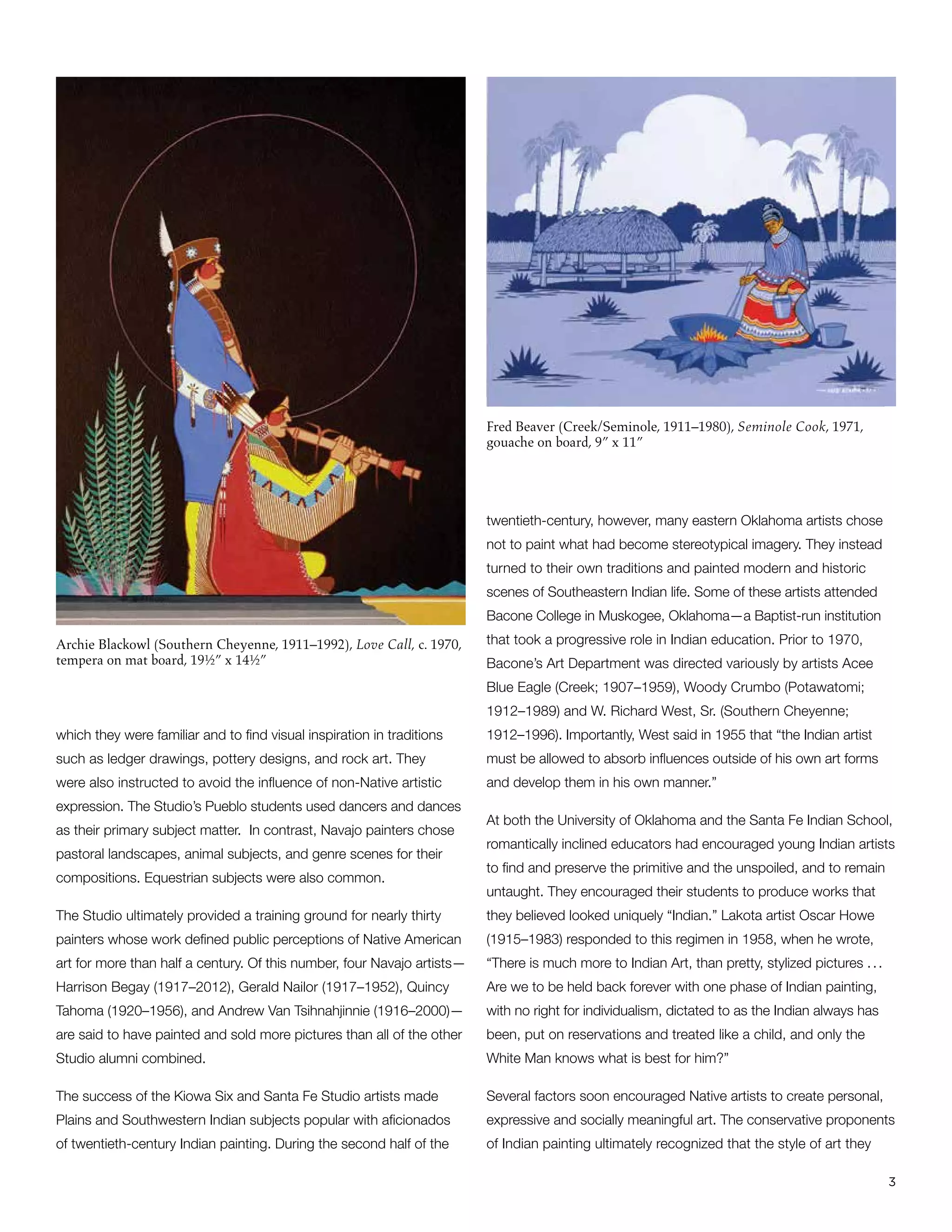 3
Archie Blackowl (Southern Cheyenne, 1911–1992), Love Call, c. 1970,
tempera on mat board, 19½” x 14½”
Fred Beaver (Creek/Seminole, 1911–1980), Seminole Cook, 1971,
gouache on board, 9” x 11”
which they were familiar and to find visual inspiration in traditions
such as ledger drawings, pottery designs, and rock art. They
were also instructed to avoid the influence of non-Native artistic
expression. The Studio’s Pueblo students used dancers and dances
as their primary subject matter. In contrast, Navajo painters chose
pastoral landscapes, animal subjects, and genre scenes for their
compositions. Equestrian subjects were also common.
The Studio ultimately provided a training ground for nearly thirty
painters whose work defined public perceptions of Native American
art for more than half a century. Of this number, four Navajo artists—
Harrison Begay (1917–2012), Gerald Nailor (1917–1952), Quincy
Tahoma (1920–1956), and Andrew Van Tsihnahjinnie (1916–2000)—
are said to have painted and sold more pictures than all of the other
Studio alumni combined.
The success of the Kiowa Six and Santa Fe Studio artists made
Plains and Southwestern Indian subjects popular with aficionados
of twentieth-century Indian painting. During the second half of the
twentieth-century, however, many eastern Oklahoma artists chose
not to paint what had become stereotypical imagery. They instead
turned to their own traditions and painted modern and historic
scenes of Southeastern Indian life. Some of these artists attended
Bacone College in Muskogee, Oklahoma—a Baptist-run institution
that took a progressive role in Indian education. Prior to 1970,
Bacone’s Art Department was directed variously by artists Acee
Blue Eagle (Creek; 1907–1959), Woody Crumbo (Potawatomi;
1912–1989) and W. Richard West, Sr. (Southern Cheyenne;
1912–1996). Importantly, West said in 1955 that “the Indian artist
must be allowed to absorb influences outside of his own art forms
and develop them in his own manner.”
At both the University of Oklahoma and the Santa Fe Indian School,
romantically inclined educators had encouraged young Indian artists
to find and preserve the primitive and the unspoiled, and to remain
untaught. They encouraged their students to produce works that
they believed looked uniquely “Indian.” Lakota artist Oscar Howe
(1915–1983) responded to this regimen in 1958, when he wrote,
“There is much more to Indian Art, than pretty, stylized pictures . . .
Are we to be held back forever with one phase of Indian painting,
with no right for individualism, dictated to as the Indian always has
been, put on reservations and treated like a child, and only the
White Man knows what is best for him?”
Several factors soon encouraged Native artists to create personal,
expressive and socially meaningful art. The conservative proponents
of Indian painting ultimately recognized that the style of art they
 