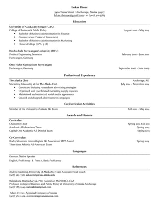 Lukas Ebner 
5420 Trena Street • Anchorage, Alaska 99507 
lukas.ebner90@gmail.com • +1 (907) 301-3385 
Education 
University of Alaska Anchorage (UAA) 
College of Business & Public Policy August 2010 – May 2014 
 Bachelor of Business Administration in Finance 
 Concentration: Financial Investment 
 Bachelor of Business Administration in Marketing 
 Honors College (GPA: 3.78) 
Hochschule Furtwangen University (HFU) 
Product Engineering Semester February 2010 – June 2010 
Furtwangen, Germany 
Otto-Hahn-Gymnasium Furtwangen 
Furtwangen, Germany September 2000 – June 2009 
Professional Experience 
The Alaska Club Anchorage, AK 
Marketing Internship at the The Alaska Club July 2014 – November 2014 
 Conducted industry research on advertising strategies 
 Organized and coordinated marketing supply requests 
 Maintained and optimized social media appearance 
 Created and designed advertisement campaigns 
Co-Curricular Activities 
Member of the University of Alaska Ski Team Fall 2010 – May 2014 
Awards and Honors 
Curricular: 
Chancellor’s List Spring 2011, Fall 2011 
Academic All-American Team Spring 2014 
Capital One Academic All-District Team Spring 2013 
Co-Curricular: 
Rocky Mountain Intercollegiate Ski Association MVP Award Spring 2014 
Three time Athletic All-American Team 
Languages 
German, Native Speaker 
English, Proficiency & French, Basic Proficiency 
References 
Andrew Kastning, University of Alaska Ski Team Associate Head Coach 
(907) 229-3518, ackastning@uaa.alaska.edu 
Nalinaksha Bhattacharyya, PhD (Calcutta), PhD (UBC), CGA 
Professor College of Business and Public Policy @ University of Alaska Anchorage 
(907) 786-1949, nalinaksha@gmail.com 
Adam Verrier, Appraisal Company of Alaska 
(907) 562-2424, averrier@appraisalalaska.com 
