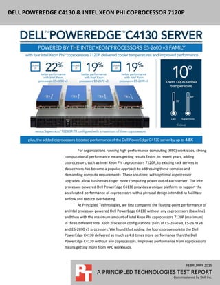 FEBRUARY 2015
A PRINCIPLED TECHNOLOGIES TEST REPORT
Commissioned by Dell Inc.
DELL POWEREDGE C4130 & INTEL XEON PHI COPROCESSOR 7120P
For organizations running high-performance computing (HPC) workloads, strong
computational performance means getting results faster. In recent years, adding
coprocessors, such as Intel Xeon Phi coprocessors 7120P, to existing rack servers in
datacenters has become a popular approach to addressing these complex and
demanding compute requirements. These solutions, with optional coprocessor
upgrades, allow businesses to get more computing power out of each server. The Intel
processor-powered Dell PowerEdge C4130 provides a unique platform to support the
accelerated performance of coprocessors with a physical design intended to facilitate
airflow and reduce overheating.
At Principled Technologies, we first compared the floating-point performance of
an Intel processor-powered Dell PowerEdge C4130 without any coprocessors (baseline)
and then with the maximum amount of Intel Xeon Phi coprocessors 7120P (maximum)
in three different Intel Xeon processor configurations: pairs of E5-2650 v3, E5-2670 v3,
and E5-2690 v3 processors. We found that adding the four coprocessors to the Dell
PowerEdge C4130 delivered as much as 4.8 times more performance than the Dell
PowerEdge C4130 without any coprocessors. Improved performance from coprocessors
means getting more from HPC workloads.
 