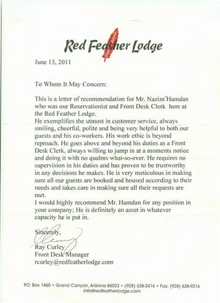 Redfe er£odtJe
June 13, 2011
To Whom It May Concern:
This is a letter of recommendation for Mr. Nazim~ Hamdan
who was our Reservationist and Front Desk Clerk here at
the Red Feather Lodge.
He exemplifies the utmost in custom_er service, always
smiling, cheerful, polite and being very helpful to both our
guests and his co-workers. His work ethic is beyond
reproach. He goes above and beyond his duties as a Front
Desk Clerk, always willing to jump in at a moments notice
and doing it with no qualms what-so-ever. He requires no
supervision in his duties and has proven to be trustworthy
in any decisions he makes. He is very meticulous in making
sure all our guests are booked and housed according to their
needs and takes care in making sure all their requests are
met.
I would highly recommend Mr. Hamdan for any position in
your company; He is definitely an asset in whatever
capacity he is put in.
/ Ray Curley
Front Des anager
rcurley@redfeatherlodge.com
P.O. Box 1460 • Grand Canyon, Arizona 86023 • (928) 638-2414 • Fax: (928) 638-9216
info@redfeatherlodge.com
 