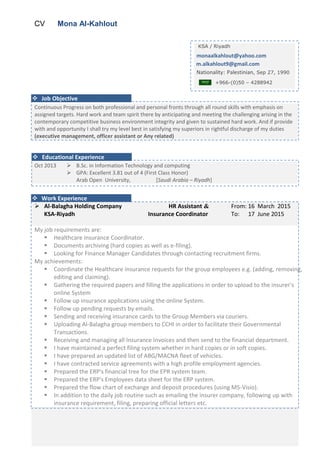 CV Mona Al-Kahlout
Continuous Progress on both professional and personal fronts through all round skills with emphasis on
assigned targets. Hard work and team spirit there by anticipating and meeting the challenging arising in the
contemporary competitive business environment integrity and given to sustained hard work. And if provide
with and opportunity I shall try my level best in satisfying my superiors in rightful discharge of my duties
(executive management, officer assistant or Any related)
Oct 2013  B.Sc. in Information Technology and computing
 GPA: Excellent 3.81 out of 4 (First Class Honor)
Arab Open University, [Saudi Arabia – Riyadh]
 Al-Balagha Holding Company
KSA-Riyadh
HR Assistant &
Insurance Coordinator
From: 16 March 2015
To: 17 June 2015
My job requirements are:
 Healthcare insurance Coordinator.
 Documents archiving (hard copies as well as e-filing).
 Looking for Finance Manager Candidates through contacting recruitment firms.
My achievements:
 Coordinate the Healthcare insurance requests for the group employees e.g. (adding, ‎removing,
editing and claiming).‎
 ‎Gathering the required papers and filling the applications in order to upload to the ‎insurer's
online System ‎
 ‎Follow up insurance applications using the online System.‎
 ‎Follow up pending requests by emails. ‎
 ‎Sending and receiving insurance cards to the Group Members via couriers. ‎
 ‎Uploading Al-Balagha group members to CCHI in order to facilitate their Governmental
‎Transactions. ‎
 ‎Receiving and managing all Insurance Invoices and then send to the financial ‎department. ‎
 ‎I have maintained a perfect filing system whether in hard copies or in soft copies. ‎
 I have prepared an updated list of ABG/MACNA fleet of vehicles. ‎
 ‎I have contracted service agreements with a high profile employment agencies.‎
 ‎Prepared the ERP's financial tree for the EPR system team.‎
 ‎Prepared the ERP's Employees data sheet for the ERP system.‎
 ‎Prepared the flow chart of exchange and deposit procedures (using MS-Visio).‎
 ‎In addition to the daily job routine such as emailing the insurer company, following ‎up with
insurance requirement, filing, preparing official letters etc.‎
KSA / Riyadh
monaalkahlout@yahoo.com
m.alkahlout9@gmail.com
Nationality: Palestinian, Sep 27, 1990
+966-(0)50 – 4288942
 Educational Experience
 Work Experience
 Job Objective
 