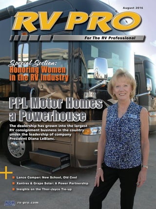 +
RVPROAugust2016PPLaPowerhouseinConsignmentSales/LanceCamper:NewSchool,OldCool/InsightsontheThor-JaycoTie-up
PPL Motor Homes
a PowerhouseThe dealership has grown into the largest
RV consignment business in the country
under the leadership of company
President Diana LeBlanc.
+n Lance Camper: New School, Old Cool
n Xantrex & Grape Solar: A Power Partnership
n Insights on the Thor-Jayco Tie-up
Honoring Women
in the RV Industry
Special Section:
RVPAug-FC.indd 1 7/25/16 9:59 AM
 