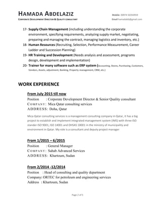 HAMADA ABDELAZIZ Mobile: 00974 50350959
CORPORATE DEVELOPMENT DIRECTOR & QUALITY CONSULTANT Email hamadabb@gmail.com
Page 2 of 5
17- Supply Chain Management (including understanding the corporate
environment, specifying requirements, analyzing supply market, negotiating,
preparing and managing the contract, managing logistics and inventory, etc.)
18- Human Resources (Recruiting, Selection, Performance Measurement, Career
Ladder and Succession Planning)
19- HR Training and Development (Needs analysis and assessment, programs
design, development and implementation)
20- Trainer for many software such as ERP system (Accounting, Stores, Purchasing, Customers,
Vendors, Assets, adjustment, Banking, Property management, CRM, etc.)
WORK EXPERIENCE
From July 2015 till now
Position : Corporate Development Director & Senior Quality consultant
CO M P A N Y : Mica Qatar consulting services
ADDRESS: Doha, Qatar
Mica Qatar consulting services is a management consulting company in Qatar, it has a big
project to establish and implement integrated management system (IMS) with three ISO
stander ISO 9001, ISO 14001 and OHSAS 18001 in the ministry of municipality and
environment in Qatar. My role is a consultant and deputy project manager
From 1/2015 – 6/2015
Position : General Manager
CO M P A N Y : Sahab Advanced Services
ADDRESS: Khartoum, Sudan
From 2/2014 -12/2014
Position : Head of consulting and quality department
Company: ORTEC for petroleum and engineering services
Address : Khartoum, Sudan
 