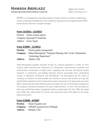 HAMADA ABDELAZIZ Mobile: 00974 50350959
CORPORATE DEVELOPMENT DIRECTOR & QUALITY CONSULTANT Email hamadabb@gmail.com
Page 3 of 5
ORTEC is a management consulting company in Sudan, Provide a services to engineering
services and quality management, it has a project to assessment and reengineering the ARTIC
factory process. My role is a project manager
From 12/2012 - 12/2013
Position : Senior system analyst
Company: Egysmart IT Solutions
Address : Cairo, Egypt
From 5/2007 - 11/2012
Position : Senior quality management
Company : Dubai Municipality “Strategic Planning Unit” in the “Information
Technology Department”
Address : Dubai, UAE
Dubai Municipality provides municipal services to a diverse population in Dubai. Its work
includes urban planning and supervision of construction, environmental protection and
improvement, conservation of public parks, regulating and ensuring international quality
standards in construction and building materials, food & consumable items, professional
services in laboratory certification and accreditation. The Municipality has the vision of
"creating an excellent city that provides the essence of success and comfort of living. We
helped DM to establish the first E-Government project and portal in the region with more than
500 e-services and more than 150 M-services on mobile. Our role in ITD includes management
of IS projects, training of thousands of IS users, implementation of short, mid and long term
plans and establishing quality management systems started with ISO, then TQM and ended
with EFQM. We implemented ITIL Ver2.0 and customized Oracle ERP (GRP) for the whole
Dubai Government.
From 5/2006 - 4/2007
Position : Head of quality unit
Company : AWQAF general trust of Sharjah
Address : Sharjah, UAE
 