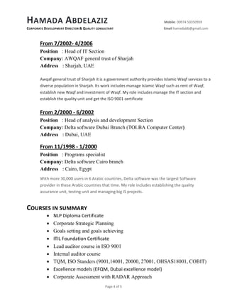 HAMADA ABDELAZIZ Mobile: 00974 50350959
CORPORATE DEVELOPMENT DIRECTOR & QUALITY CONSULTANT Email hamadabb@gmail.com
Page 4 of 5
From 7/2002- 4/2006
Position : Head of IT Section
Company: AWQAF general trust of Sharjah
Address : Sharjah, UAE
Awqaf general trust of Sharjah it is a government authority provides Islamic Waqf services to a
diverse population in Sharjah. Its work includes manage Islamic Waqf such as rent of Waqf,
establish new Waqf and investment of Waqf. My role includes manage the IT section and
establish the quality unit and get the ISO 9001 certificate
From 2/2000 - 6/2002
Position : Head of analysis and development Section
Company: Delta software Dubai Branch (TOLBA Computer Center)
Address : Dubai, UAE
From 11/1998 - 1/2000
Position : Programs specialist
Company: Delta software Cairo branch
Address : Cairo, Egypt
With more 30,000 users in 6 Arabic countries, Delta software was the largest Software
provider in these Arabic countries that time. My role includes establishing the quality
assurance unit, testing unit and managing big IS projects.
COURSES IN SUMMARY
 NLP Diploma Certificate
 Corporate Strategic Planning
 Goals setting and goals achieving
 ITIL Foundation Certificate
 Lead auditor course in ISO 9001
 Internal auditor course
 TQM, ISO Standers (9001,14001, 20000, 27001, OHSAS18001, COBIT)
 Excellence models (EFQM, Dubai excellence model)
 Corporate Assessment with RADAR Approach
 