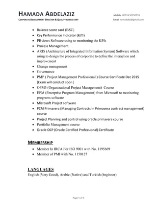 HAMADA ABDELAZIZ Mobile: 00974 50350959
CORPORATE DEVELOPMENT DIRECTOR & QUALITY CONSULTANT Email hamadabb@gmail.com
Page 5 of 5
 Balance score card (BSC)
 Key Performance Indicator (KPI)
 PBviews Software using to monitoring the KPIs
 Process Management
 ARIS (Architecture of Integrated Information System) Software which
using to design the process of corporate to define the interaction and
improvement
 Change management
 Governance
 PMP ( Project Management Professional ) Course Certificate Dec 2015
(Exam will conduct soon )
 OPM3 (Organizational Project Management) Course
 EPM (Enterprise Program Management) from Microsoft to monitoring
programs software
 Microsoft Project software
 PCM Primavera (Managing Contracts In Primavera contract management)
course
 Project Planning and control using oracle primavera course
 Portfolio Management course
 Oracle OCP (Oracle Certified Professional) Certificate
MEMBERSHIP
 Member In IRCA For ISO 9001 with No. 1195669
 Member of PMI with No. 1150127
LANGUAGES
English (Very Good), Arabic (Native) and Turkish (beginner)
 