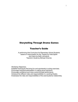 1
Storytelling Through Drama Games
Teacher’s Guide
A performing Arts Curriculum for Elementary School Students
based on Improvisation for the Theatre by Viola Spolin
and Impro by Keith Johnstone
Teacher’s Guide by Michael Charrois
Workshop Objectives:
Establish techniques that bring fun and spontaneity to acting exercises.
Encourage individual participation in making group decisions.
Encourage confidence and voice control through performance.
Introduce the different roles and responsibilities in a working theatre.
Emphasise the roles and responsibilities of the actor/audience relationship.
 