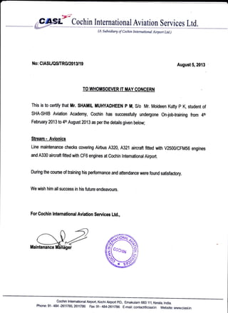 (A Subsidiary of Cochin tnternational Airport Ltd.)
No: CIASUQS|[RG/201 3/1 I August 5,2013
TO WHOMSOEVER IT MAY CONCERN
This is to certifo that Mr. SHAMIL MUHYADHEEN P M, S/o Mr. Moideen Kutty p K, student of
SHA-SHIB Aviation Academy, Cochin has successfully undergone On-job-training from 4tr
February 2013 to 4th August 2013 as per the details given below;
Stream. Avionics
Line maintenance checks covering Airbus A320, A321 aircraft fitted with v2500/cFM56 engines
and A330 aircraft fitted with cF6 engines at cochin lnternationalAirport.
During the course of training his performance and attendance were found satisfactory.
We wish him allsuccess in his future endeavours
For Cochin lntemational Aviation Services Ltd.,
nager
cochin lntemationalAirport, KochiAirport Po., Emakulam 6g3 111, Kerala, lndia.
Phone: 91- 484 -2611785, 2611786 Fax 91- 484-2611786 E-mait: contact@ciast.in Website:www.ciast.in
 