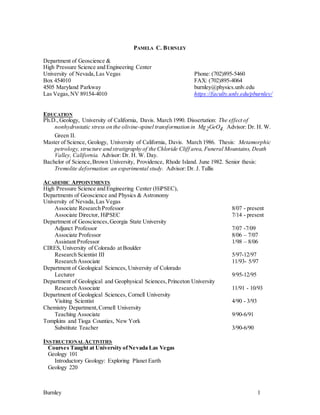 Burnley 1
PAMELA C. BURNLEY
Department of Geoscience &
High Pressure Science and Engineering Center
University of Nevada,Las Vegas Phone: (702)895-5460
Box 454010 FAX: (702)895-4064
4505 Maryland Parkway burnley@physics.unlv.edu
Las Vegas,NV 89154-4010 https://faculty.unlv.edu/pburnley/
EDUCATION
Ph.D.,Geology, University of California, Davis. March 1990. Dissertation: The effect of
nonhydrostatic stress on the olivine-spinel transformation in Mg2GeO4. Advisor: Dr. H. W.
Green II.
Master of Science, Geology, University of California, Davis. March 1986. Thesis: Metamorphic
petrology, structure and stratigraphy of the Chloride Cliff area, Funeral Mountains, Death
Valley, California. Advisor: Dr. H. W. Day.
Bachelor of Science,Brown University, Providence, Rhode Island. June 1982. Senior thesis:
Tremolite deformation: an experimental study. Advisor: Dr. J. Tullis
ACADEMIC APPOINTMENTS
High Pressure Science and Engineering Center (HiPSEC),
Departments of Geoscience and Physics & Astronomy
University of Nevada,Las Vegas
Associate Research Professor 8/07 - present
Associate Director, HiPSEC 7/14 - present
Department of Geosciences,Georgia State University
Adjunct Professor 7/07 -7/09
Associate Professor 8/06 – 7/07
Assistant Professor 1/98 – 8/06
CIRES, University of Colorado at Boulder
Research Scientist III 5/97-12/97
Research Associate 11/93- 5/97
Department of Geological Sciences, University of Colorado
Lecturer 9/95-12/95
Department of Geological and Geophysical Sciences,Princeton University
Research Associate 11/91 - 10/93
Department of Geological Sciences, Cornell University
Visiting Scientist 4/90 - 3/93
Chemistry Department,Cornell University
Teaching Associate 9/90-6/91
Tompkins and Tioga Counties, New York
Substitute Teacher 3/90-6/90
INSTRUCTIONAL ACTIVITIES
Courses Taught at University ofNevada Las Vegas
Geology 101
Introductory Geology: Exploring Planet Earth
Geology 220
 