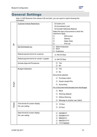 Blueprint Configuration
________________________________________________________________________________
General Settings
Note: In SAP Business One release 8.82 and later, you can export a report showing this
information.
BP
Customer Activity Restrictions  Credit Limit:
 Commitment Limit:
 Consider Deliveries Balance
Select the type of documents to which the
restrictions apply:
 A/R Invoice
 Delivery
 Sales Order
 Pick List
Set Commission by:  Sales Employees
 Items
 Customers
Default payment terms for customer i.e. Net 30 Days
Default payment terms for vendor / supplier i.e. Net 30 Days
Activate Approval Procedures  Yes
 No
Budget
Budget Initialization  Yes
 No
Documents selected:
 Purchase orders
 Goods receipt POs
 Accounting
For a Document that Deviates from the Budget:
 Block
 Warning (default)
 Without Warning
 Message to another user (Alert)
Display
Time format for screen display:
Per user setting
 12 Hour
 24 Hour
Date format for screen display:
Per user setting
 DD/MM/YY
 DD/MM/YYYY
 MM/DD/YY
 MM/DD/YYYY
 YYYY/MM/DD
© SAP AG 2011 10
 