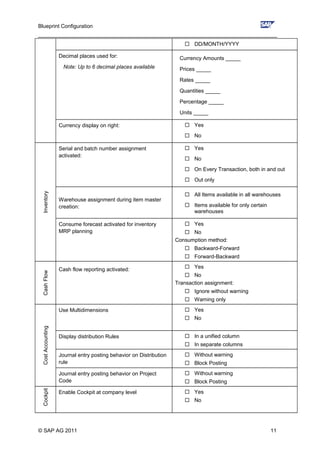 Blueprint Configuration
________________________________________________________________________________
 DD/MONTH/YYYY
Decimal places used for:
Note: Up to 6 decimal places available
Currency Amounts _____
Prices _____
Rates _____
Quantities _____
Percentage _____
Units _____
Currency display on right:  Yes
 No
Inventory
Serial and batch number assignment
activated:
 Yes
 No
 On Every Transaction, both in and out
 Out only
Warehouse assignment during item master
creation:
 All Items available in all warehouses
 Items available for only certain
warehouses
Consume forecast activated for inventory
MRP planning
 Yes
 No
Consumption method:
 Backward-Forward
 Forward-Backward
CashFlow
Cash flow reporting activated:  Yes
 No
Transaction assignment:
 Ignore without warning
 Warning only
CostAccounting
Use Multidimensions  Yes
 No
Display distribution Rules  In a unified column
 In separate columns
Journal entry posting behavior on Distribution
rule
 Without warning
 Block Posting
Journal entry posting behavior on Project
Code
 Without warning
 Block Posting
Cockpit
Enable Cockpit at company level  Yes
 No
© SAP AG 2011 11
 
