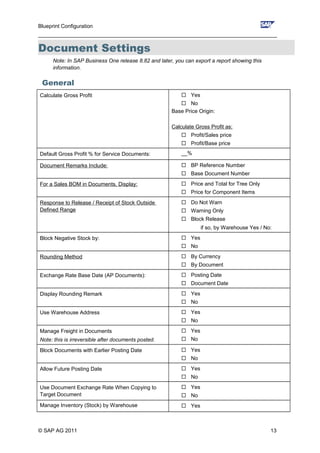 Blueprint Configuration
________________________________________________________________________________
Document Settings
Note: In SAP Business One release 8.82 and later, you can export a report showing this
information.
General
Calculate Gross Profit  Yes
 No
Base Price Origin:
Calculate Gross Profit as:
 Profit/Sales price
 Profit/Base price
Default Gross Profit % for Service Documents: __%
Document Remarks Include:  BP Reference Number
 Base Document Number
For a Sales BOM in Documents, Display:  Price and Total for Tree Only
 Price for Component Items
Response to Release / Receipt of Stock Outside
Defined Range
 Do Not Warn
 Warning Only
 Block Release
if so, by Warehouse Yes / No:
Block Negative Stock by:  Yes
 No
Rounding Method  By Currency
 By Document
Exchange Rate Base Date (AP Documents):  Posting Date
 Document Date
Display Rounding Remark  Yes
 No
Use Warehouse Address  Yes
 No
Manage Freight in Documents
Note: this is irreversible after documents posted.
 Yes
 No
Block Documents with Earlier Posting Date  Yes
 No
Allow Future Posting Date  Yes
 No
Use Document Exchange Rate When Copying to
Target Document
 Yes
 No
Manage Inventory (Stock) by Warehouse  Yes
© SAP AG 2011 13
 