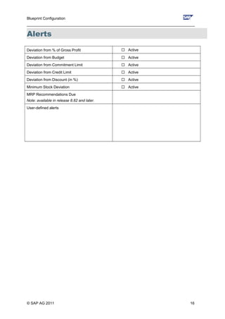 Blueprint Configuration
________________________________________________________________________________
Alerts
Deviation from % of Gross Profit  Active
Deviation from Budget  Active
Deviation from Commitment Limit  Active
Deviation from Credit Limit  Active
Deviation from Discount (in %)  Active
Minimum Stock Deviation  Active
MRP Recommendations Due
Note: available in release 8.82 and later.
User-defined alerts
© SAP AG 2011 16
 