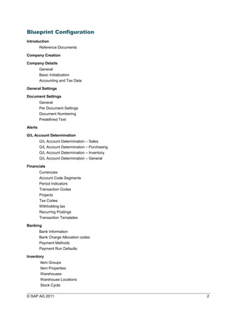 Blueprint Configuration
Introduction
Reference Documents
Company Creation
Company Details
General
Basic Initialization
Accounting and Tax Data
General Settings
Document Settings
General
Per Document Settings
Document Numbering
Predefined Text
Alerts
G/L Account Determination
G/L Account Determination – Sales
G/L Account Determination – Purchasing
G/L Account Determination – Inventory
G/L Account Determination – General
Financials
Currencies
Account Code Segments
Period Indicators
Transaction Codes
Projects
Tax Codes
Withholding tax
Recurring Postings
Transaction Templates
Banking
Bank Information
Bank Charge Allocation codes
Payment Methods
Payment Run Defaults
Inventory
Item Groups
Item Properties
Warehouses
Warehouse Locations
Stock Cycle
© SAP AG 2011 2
 
