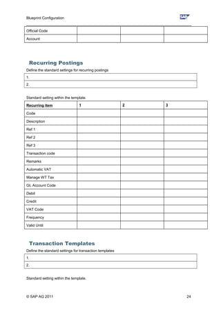 Blueprint Configuration
________________________________________________________________________________
Official Code
Account
Recurring Postings
Define the standard settings for recurring postings
1.
2.
Standard setting within the template.
Recurring item 1 2 3
Code
Description
Ref 1
Ref 2
Ref 3
Transaction code
Remarks
Automatic VAT
Manage WT Tax
GL Account Code
Debit
Credit
VAT Code
Frequency
Valid Until
Transaction Templates
Define the standard settings for transaction templates
1.
2.
Standard setting within the template.
© SAP AG 2011 24
 