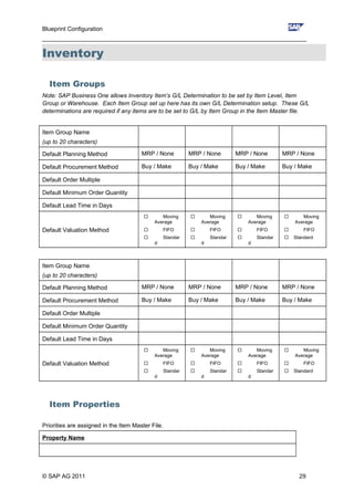 Blueprint Configuration
________________________________________________________________________________
Inventory
Item Groups
Note: SAP Business One allows Inventory Item’s G/L Determination to be set by Item Level, Item
Group or Warehouse. Each Item Group set up here has its own G/L Determination setup. These G/L
determinations are required if any items are to be set to G/L by Item Group in the Item Master file.
Item Group Name
(up to 20 characters)
Default Planning Method MRP / None MRP / None MRP / None MRP / None
Default Procurement Method Buy / Make Buy / Make Buy / Make Buy / Make
Default Order Multiple
Default Minimum Order Quantity
Default Lead Time in Days
Default Valuation Method
 Moving
Average
 FIFO
 Standar
d
 Moving
Average
 FIFO
 Standar
d
 Moving
Average
 FIFO
 Standar
d
 Moving
Average
 FIFO
 Standard
Item Group Name
(up to 20 characters)
Default Planning Method MRP / None MRP / None MRP / None MRP / None
Default Procurement Method Buy / Make Buy / Make Buy / Make Buy / Make
Default Order Multiple
Default Minimum Order Quantity
Default Lead Time in Days
Default Valuation Method
 Moving
Average
 FIFO
 Standar
d
 Moving
Average
 FIFO
 Standar
d
 Moving
Average
 FIFO
 Standar
d
 Moving
Average
 FIFO
 Standard
Item Properties
Priorities are assigned in the Item Master File.
Property Name
© SAP AG 2011 29
 
