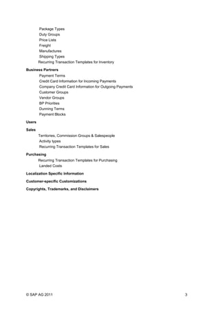 Package Types
Duty Groups
Price Lists
Freight
Manufactures
Shipping Types
Recurring Transaction Templates for Inventory
Business Partners
Payment Terms
Credit Card Information for Incoming Payments
Company Credit Card Information for Outgoing Payments
Customer Groups
Vendor Groups
BP Priorities
Dunning Terms
Payment Blocks
Users
Sales
Territories, Commission Groups & Salespeople
Activity types
Recurring Transaction Templates for Sales
Purchasing
Recurring Transaction Templates for Purchasing
Landed Costs
Localization Specific Information
Customer-specific Customizations
Copyrights, Trademarks, and Disclaimers
© SAP AG 2011 3
 
