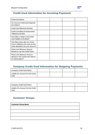 Blueprint Configuration
________________________________________________________________________________
Credit Card Information for Incoming Payments
Credit Card Name
G/L Account Credit Card Deposits
are made to
Credit Card Merchant Number
Credit Card Manual Authorization
Telephone Number
How Often a Week is the Credit
Card Settled to the Bank?
How Many Days after the Credit
Card is Settled to the bank are the
funds deposited into your account?
What is the Minimum Amount
allowed to use this Credit Card?
What is the Maximum Amount
allowed in this Credit Card without
an Authorization?
Company Credit Card Information for Outgoing Payments
Company Credit Card Name
Liability G/L Account for this Credit
Card
Company Credit Card Name
Liability G/L Account for this Credit
Card
Customer Groups
Customer Group Name
© SAP AG 2011 36
 