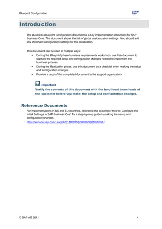 Blueprint Configuration
________________________________________________________________________________
Introduction
The Business Blueprint Configuration document is a key implementation document for SAP
Business One. This document shows the list of global customization settings. You should add
any important configuration settings for the localization.
This document can be used in multiple ways:
 During the Blueprint phase business requirements workshops, use this document to
capture the required setup and configuration changes needed to implement the
business process
 During the Realization phase, use this document as a checklist when making the setup
and configuration changes
 Provide a copy of this completed document to the support organization
Important
Verify the contents of this document with the functional team leads of
the customer before you make the setup and configuration changes.
Reference Documents
For implementations in US and EU countries, reference the document “How to Configure the
Initial Settings in SAP Business One” for a step-by-step guide to making the setup and
configuration changes.
https://service.sap.com/~sapidb/011000358700002906862005E/
© SAP AG 2011 4
 