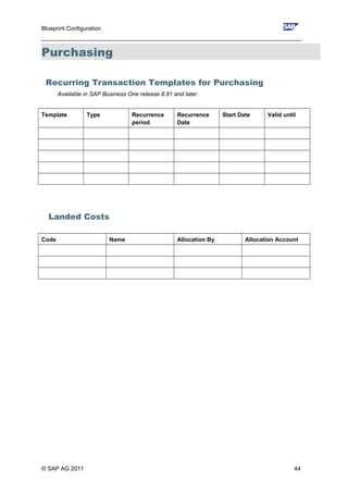 Blueprint Configuration
________________________________________________________________________________
Purchasing
Recurring Transaction Templates for Purchasing
Available in SAP Business One release 8.81 and later.
Template Type Recurrence
period
Recurrence
Date
Start Date Valid until
Landed Costs
Code Name Allocation By Allocation Account
© SAP AG 2011 44
 