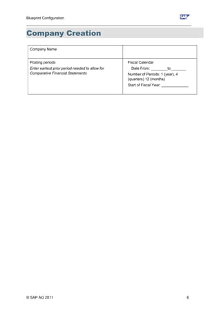 Blueprint Configuration
________________________________________________________________________________
Company Creation
Company Name
Posting periods
Enter earliest prior period needed to allow for
Comparative Financial Statements
Fiscal Calendar
Date From: ________to _______
Number of Periods: 1 (year), 4
(quarters) 12 (months)
Start of Fiscal Year: _____________
© SAP AG 2011 6
 