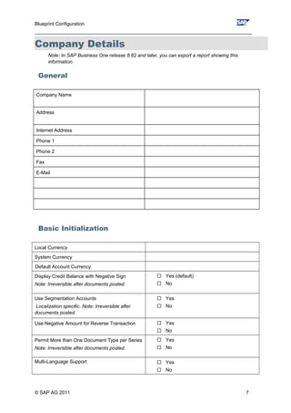 Blueprint Configuration
________________________________________________________________________________
Company Details
Note: In SAP Business One release 8.82 and later, you can export a report showing this
information.
General
Company Name
Address
Internet Address
Phone 1
Phone 2
Fax
E-Mail
Basic Initialization
Local Currency
System Currency
Default Account Currency
Display Credit Balance with Negative Sign
Note: Irreversible after documents posted.
 Yes (default)
 No
Use Segmentation Accounts
Localization specific. Note: Irreversible after
documents posted.
 Yes
 No
Use Negative Amount for Reverse Transaction  Yes
 No
Permit More than One Document Type per Series
Note: Irreversible after documents posted.
 Yes
 No
Multi-Language Support  Yes
 No
© SAP AG 2011 7
 