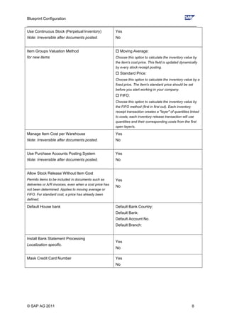 Blueprint Configuration
________________________________________________________________________________
Use Continuous Stock (Perpetual Inventory)
Note: Irreversible after documents posted.
Yes
No
Item Groups Valuation Method
for new items
 Moving Average:
Choose this option to calculate the inventory value by
the item's cost price. This field is updated dynamically
by every stock receipt posting.
 Standard Price:
Choose this option to calculate the inventory value by a
fixed price. The item's standard price should be set
before you start working in your company.
 FIFO:
Choose this option to calculate the inventory value by
the FIFO method (first in first out). Each inventory
receipt transaction creates a "layer" of quantities linked
to costs; each inventory release transaction will use
quantities and their corresponding costs from the first
open layer/s.
Manage Item Cost per Warehouse
Note: Irreversible after documents posted.
Yes
No
Use Purchase Accounts Posting System
Note: Irreversible after documents posted.
Yes
No
Allow Stock Release Without Item Cost
Permits items to be included in documents such as
deliveries or A/R invoices, even when a cost price has
not been determined. Applies to moving average or
FIFO. For standard cost, a price has already been
defined.
Yes
No
Default House bank Default Bank Country:
Default Bank:
Default Account No.
Default Branch:
Install Bank Statement Processing
Localization specific.
Yes
No
Mask Credit Card Number Yes
No
© SAP AG 2011 8
 