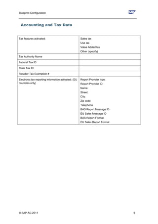 Blueprint Configuration
________________________________________________________________________________
Accounting and Tax Data
Tax features activated: Sales tax
Use tax
Value Added tax
Other (specify)
Tax Authority Name
Federal Tax ID
State Tax ID
Reseller Tax Exemption #
Electronic tax reporting information activated: (EU
countries only)
Report Provider type:
Report Provider ID:
Name:
Street:
City:
Zip code
Telephone
BAS Report Message ID
EU Sales Message ID
BAS Report Format
EU Sales Report Format
© SAP AG 2011 9
 
