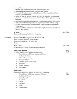 Accomplishments:
• Quick to learn computer related items and self taught in most.
• Worked cooperatively with others to develop new website.
• Worked for 8 weeks in my job and the Director of Planning and Zoning’s job
while he was out for surgery.
• During the time the Director was out, for a week the Assessing Technician was
also out and I worked her job and was able to balance all three jobs, not missing
deadlines.
• Secretary for the Joint Loss Management Committee and maintain their records.
Help to ensure that training is set up for city employee safety and well being.
• Recently trained the entire Finance Office in Nitro-Pro 10, which is an Adobe
type program.
• Numerous different departments call me when they have computer related issues
that they need resolved.
Waitress
Favorites Restaurant, Franklin New Hampshire
1989- 2004
Education Completed the following classes at the State of NH:
Word Form and Template Design (in 2003);
Microsoft Access Level 1 (in 2006); and,
Excel.
Some College- 1992-1994
Plymouth State College, Plymouth New Hampshire
High School Diploma
Franklin High School, Franklin, New Hampshire
• Honors Classes and College Preparatory Classes.
• Finished with Honors.
• National Honor Society.
• Peer Support Team.
• Softball (Captain Senior Year).
• Basketball
• Football Manager
• Field Hockey
1990-
1992
High School
Laconia Christian High School, Meredith, New Hampshire
• Honors Classes and College Preparatory Classes.
• Finished with Honors.
• Student Council.
• Basketball
• Softball
• Volleyball
• Soccer
• Cross Country
1988-
1990
 