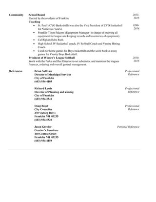 Community School Board
Elected by the residents of Franklin.
2013-
2015
Coaching
• St. Paul’s CYO Basketball (was also the Vice President of CYO Basketball
for Numerous Years).
• Franklin Tilton Falcons (Equipment Manager- in charge of ordering all
equipment for league and keeping records and inventories of equipment).
• Cal Ripken Babe Ruth.
• High School JV Basketball coach, JV Softball Coach and Varsity Hitting
Coach.
• Clock for home games for Boys basketball and the score book at away
games for Varsity Boys Basketball.
1996-
2014
President of Women’s League Softball
Work with the Parks and Rec Director to set schedules, and maintain the leagues
finances, ordering and overall general management.
2010-
2015
References Brian Sullivan
Director of Municipal Services
City of Franklin
(603) 934-4103
Professional
Reference
Richard Lewis
Director of Planning and Zoning
City of Franklin
(603) 934-2341
Professional
Reference
Doug Boyd
City Councilor
270 Victory Drive
Franklin NH 03235
(603) 934-5520
Professional
Reference
Jason Grevior
Grevior’s Furniture
440 Central Street
Franklin NH 03235
(603) 934-4159
Personal Reference
 