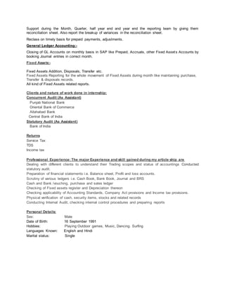 Support during the Month, Quarter, half year end and year end the reporting team by giving them
reconciliation sheet. Also report the breakup of variances in the reconciliation sheet.
Reclass on timely basis for prepaid payments, adjustments.
General Ledger Accounting:-
Closing of GL Accounts on monthly basis in SAP like Prepaid, Accruals, other Fixed Assets Accounts by
booking Journal entries in correct month.
Fixed Assets:-
Fixed Assets Addition, Disposals, Transfer etc.
Fixed Assets Reporting for the whole movement of Fixed Assets during month like maintaining purchase,
Transfer & disposals records.
All kind of Fixed Assets related reports.
Clients and nature of work done in internship:
Concurrent Audit (As Assistant)
Punjab National Bank
Oriental Bank of Commerce
Allahabad Bank
Central Bank of India
Statutory Audit (As Assistant)
Bank of India
Returns
Service Tax
TDS
Income tax
Professional Experience: The major Experience and skill gained during my article ship are
Dealing with different clients to understand their Trading scopes and status of accountings Conducted
statutory audit.
Preparation of financial statements i.e. Balance sheet, Profit and loss accounts.
Scrutiny of various ledgers i.e. Cash Book, Bank Book, Journal and BRS
Cash and Bank /vouching, purchase and sales ledger
Checking of Fixed assets register and Depreciation thereon
Checking applicability of Accounting Standards, Company Act provisions and Income tax provisions.
Physical verification of cash, security items, stocks and related records
Conducting Internal Audit, checking internal control procedures and preparing reports
Personal Details:
Sex: Male
Date of Birth: 16 September 1991
Hobbies: Playing Outdoor games, Music, Dancing. Surfing
Languages Known: English and Hindi
Marital status: Single
 