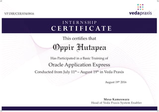 I N T E R N S H I P
C E R T I F I C AT E
This certiﬁes that
Has Participated in a Basic Training of
Oracle Application Express
Conducted from July 11th
– August 19th
in Veda Praxis
August 19th
2016
Mesa Kameswara
Head of Veda Praxis System Enabler
VP.DIR/CER/034/0816
Oppir Hutapea
 
