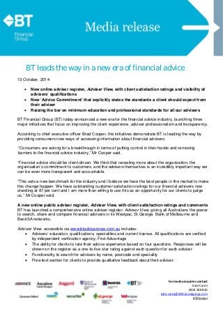  
  
 
 
 
For media enquiries contact
Kate Carini
0402 348 820 
kate.carini@btfinancialgroup.com 
BTFGnews 
BT leads the way in a new era of financial advice
13 October, 2014
 New online adviser register, Adviser View, with client satisfaction ratings and visibility of
advisers’ qualifications
 New ‘Advice Commitment’ that explicitly states the standards a client should expect from
their adviser
 Raising the bar on minimum education and professional standards for all our advisers
BT Financial Group (BT) today announced a new era for the financial advice industry, launching three
major initiatives that focus on improving the client experience, adviser professionalism and transparency.
According to chief executive officer Brad Cooper, the initiatives demonstrate BT is leading the way by
providing consumers new ways of accessing information about financial advisers.
“Consumers are asking for a breakthrough in terms of putting control in their hands and removing
barriers to the financial advice industry,” Mr Cooper said.
“Financial advice should be client-driven. We think that revealing more about the organisation, the
organisation’s commitment to customers, and the advisers themselves is an incredibly important way we
can be even more transparent and accountable.
“This sets a new benchmark for the industry and I believe we have the best people in the market to make
this change happen. We have outstanding customer satisfaction ratings for our financial advisers now
standing at 87 per cent and I am more than willing to use this as an opportunity for our clients to judge
us,” Mr Cooper said.
A new online public adviser register, Adviser View, with client satisfaction ratings and comments
BT has launched a comprehensive online adviser register, Adviser View, giving all Australians the power
to search, share and compare financial advisers in its Westpac, St.George, Bank of Melbourne and
BankSA networks.
Adviser View, accessible via www.btadviserview.com.au includes:
 Advisers’ education, qualifications, specialities and current license. All qualifications are verified
by independent verification agency, First Advantage
 The ability for clients to rate their advice experience based on four questions. Responses will be
shown on the register as a one-to-five star rating against each question for each adviser
 Functionality to search for advisers by name, postcode and speciality
 Free-text section for clients to provide qualitative feedback about their adviser.
 