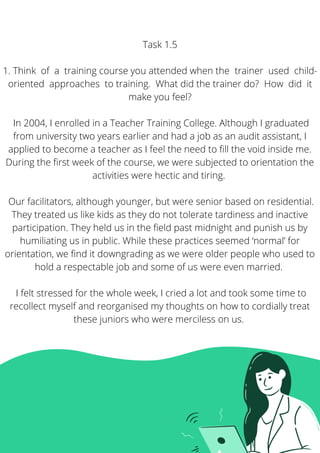 Task 1.5


1. Think of a training course you attended when the trainer used child-
oriented approaches to training. What did the trainer do? How did it
make you feel?


In 2004, I enrolled in a Teacher Training College. Although I graduated
from university two years earlier and had a job as an audit assistant, I
applied to become a teacher as I feel the need to fill the void inside me.
During the first week of the course, we were subjected to orientation the
activities were hectic and tiring.


Our facilitators, although younger, but were senior based on residential.
They treated us like kids as they do not tolerate tardiness and inactive
participation. They held us in the field past midnight and punish us by
humiliating us in public. While these practices seemed ‘normal’ for
orientation, we find it downgrading as we were older people who used to
hold a respectable job and some of us were even married.


I felt stressed for the whole week, I cried a lot and took some time to
recollect myself and reorganised my thoughts on how to cordially treat
these juniors who were merciless on us. 
 