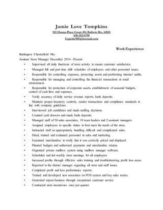 Jamie Love Tompkins
921 Hanna Place Court #G Ballwin Mo. 63021
636-352-6758
Copchic905@hotmail.com
Work Experience
Burlington Chesterfield Mo
Assitant Store Manager December 2014 - Present
• Supervised all daily functions of store activity to ensure customer satisfaction.
• Managed full and part time shift schedules of employees and other personnel issues.
• Responsible for controlling expenses, protecting assets and performing internal audits.
• Responsible for managing and controlling the financial transactions in retail
environment.
• Responsible for protection of corporate assets, establishment of seasonal budgets,
control of cash flow and expenses.
• Verify accuracy of daily service revenue reports, bank deposits.
• Maintain proper inventory controls, vendor transactions and compliance standards in
line with company guidelines.
• Interviewed job candidates and made staffing decisions.
• Counted cash drawers and made bank deposits.
• Managed staff of 50 sales associates, 10 team leaders and 2 assistant managers.
• Assigned employees to specific duties to best meet the needs of the store.
• Instructed staff on appropriately handling difficult and complicated sales.
• Hired, trained and evaluated personnel in sales and marketing.
• Examined merchandise to verify that it was correctly priced and displayed.
• Planned budgets and authorized payments and merchandise returns.
• Organized private mailbox system using mailbox manager software.
• Scheduled and led weekly store meetings for all employees.
• Increased profits through effective sales training and troubleshooting profit loss areas.
• Reported to the district manager regarding all store and staff issues.
• Completed profit and loss performance reports.
• Trained and developed new associates on POS system and key sales tactics.
• Generated repeat business through exceptional customer service.
• Conducted store inventories once per quarter.
 