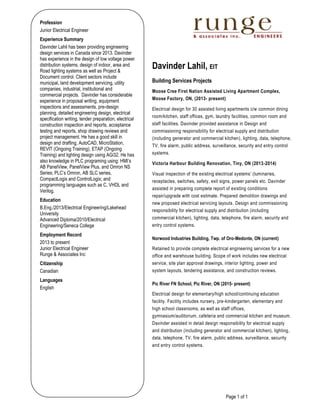 Page 1 of 1
Profession
Junior Electrical Engineer
Experience Summary
Davinder Lahil has been providing engineering
design services in Canada since 2013. Davinder
has experience in the design of low voltage power
distribution systems, design of indoor, area and
Road lighting systems as well as Project &
Document control. Client sectors include
municipal, land development servicing, utility
companies, industrial, institutional and
commercial projects. Davinder has considerable
experience in proposal writing, equipment
inspections and assessments, pre-design
planning, detailed engineering design, electrical
specification writing, tender preparation, electrical
construction inspection and reports, acceptance
testing and reports, shop drawing reviews and
project management. He has a good skill in
design and drafting, AutoCAD, MicroStation,
REVIT (Ongoing Training), ETAP (Ongoing
Training) and lighting design using AGi32. He has
also knowledge in PLC programing using: HMI’s
AB PanelView, PanelView Plus, and Omron NS
Series; PLC’s Omron, AB SLC series,
CompactLogix and ControlLogix; and
programming languages such as C, VHDL and
Verilog.
Education
B.Eng./2013/Electrical Engineering/Lakehead
University
Advanced Diploma/2010/Electrical
Engineering/Seneca College
Employment Record
2013 to present
Junior Electrical Engineer
Runge & Associates Inc
Citizenship
Canadian
Languages
English
Davinder Lahil, EIT
Building Services Projects
Moose Cree First Nation Assisted Living Apartment Complex,
Moose Factory, ON, (2013- present)
Electrical design for 30 assisted living apartments c/w common dining
room/kitchen, staff offices, gym, laundry facilities, common room and
staff facilities. Davinder provided assistance in Design and
commissioning responsibility for electrical supply and distribution
(including generator and commercial kitchen), lighting, data, telephone,
TV, fire alarm, public address, surveillance, security and entry control
systems.
Victoria Harbour Building Renovation, Tiny, ON (2013-2014)
Visual inspection of the existing electrical systems’ (luminaries,
receptacles, switches, safety, exit signs, power panels etc. Davinder
assisted in preparing complete report of existing conditions
repair/upgrade with cost estimate. Prepared demolition drawings and
new proposed electrical servicing layouts. Design and commissioning
responsibility for electrical supply and distribution (including
commercial kitchen), lighting, data, telephone, fire alarm, security and
entry control systems.
Norwood Industries Building, Twp. of Oro-Medonte, ON (current)
Retained to provide complete electrical engineering services for a new
office and warehouse building. Scope of work includes new electrical
service, site plan approval drawings, interior lighting, power and
system layouts, tendering assistance, and construction reviews.
Pic River FN School, Pic River, ON (2015- present)
Electrical design for elementary/high school/continuing education
facility. Facility includes nursery, pre-kindergarten, elementary and
high school classrooms, as well as staff offices,
gymnasium/auditorium, cafeteria and commercial kitchen and museum.
Davinder assisted in detail design responsibility for electrical supply
and distribution (including generator and commercial kitchen), lighting,
data, telephone, TV, fire alarm, public address, surveillance, security
and entry control systems.
 