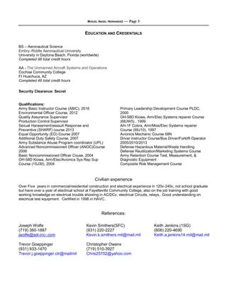 MIGUEL ANGEL HERNANDEZ — Page 3
EDUCATION AND CREDENTIALS
BS – Aeronautical Science
Embry–Riddle Aeronautical University
University in Daytona Beach, Florida (worldwide)
Completed 98 total credit hours
AA - The Unmanned Aircraft Systems and Operations
Cochise Community College
Ft Huachuca, AZ
Completed 48 total credit hours
Security Clearance: Secret
Qualifications:
Army Basic Instructor Course (ABIC), 2016
Environmental Officer Course, 2012
Quality Assurance Supervisor
Production Control Supervisor
Sexual Harassment/assault Response and
Preventive (SHARP) course 2013
Equal Opportunity (EO) Course 2007
Additional Duty Safety Course, 2007
Army Substance Abuse Program coordinator (UPL)
Advanced Noncommissioned Officer (ANOC)Course
2006
Basic Noncommissioned Officer Couse, 2004
OH-58D Kiowa, Arm/Elec/Avionics Sys Rep Sup
Course (15J30), 2004
Primary Leadership Development Course PLDC,
2000
OH-58D Kiowa, Arm/Elec Systems repairer Course
(68JW5) , 1999
AH-1F Cobra, Arm/Miss/Elec Systems repairer
Course (69J10), 1997
Avionics Mechanic Course 68N
Driver Instructor Course/Bus Driver/Forklift Operator
2005/2010/2013
Defense Hazardous Material/Waste Handling
Defense Reutilization/Marketing Systems Course
Army Retention Course Test, Measurement, &
Diagnostic Equipment
Composite Risk Management Course
Civilian experience
Over Five years in commercial/residential construction and electrical experience in 120v-240v, not school graduate
but have over a year of electrical school at Fayetteville Community College, also on the job training with good
working knowledge on electrical trouble shooting in AC/DCv, electrical Circuits, relays,. Good understanding on
electrical test equipment. Certified in 1998 in HAVC..
References:
Joseph Wolfe
(719) 360-1887
jwolfe@sdi-inc-.com
Trevor Goeppinger
(931) 933-1470
Trevor.j.goeppinger.ctr@mailmil
Kevin Smithers(SFC)
(931) 220-2227
Kevin.k.smithers.mil@mail.mil
Christopher Owens
(719) 510-3927
Chris25702@yahoo.com
Keith Jenkins (1SG)
(808) 220-4690
Keith.a.jenkins14.mil@mail.mil
 