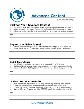 Advanced Content
                                                                 © 2009, Patrick Schwerdtfeger




Package Your Advanced Content
□       Define precisely what you do and how it benefits your prospective customers.
□       Never charge by the hour. Always sell packaged solutions, priced on value.
□       Advanced content can be anything, including a product or consulting services.

Notes




Support the Sales Funnel
□       Make sure all your beginner and intermediate content plugs your advanced.
□       Every single piece of content you publish should have a strong call-to-action.

Notes




Build Confidence
□       It’s difficult to sell your own products or services for the first time.
□       Build confidence as your email list grows and you receive positive feedback.
□       Never underestimate the passion of your audience. Some love you already!

Notes




Understand Who Benefits
□       Most people see themselves as the only beneficiary of selling their products.
□       Think the opposite way. The buyer needs to benefit MORE than you.
□       Expand the frame! Multiply your most expensive price by 10 and sell THAT.
□       Always offer terrific value but think BIGGER about the solutions you provide.

Notes




                               www.WebifyBook.com
 