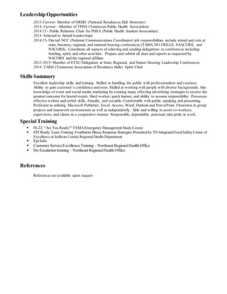 Leadership Opportunities
2013-Current- Member of NRHH (National Residences Hall Honorary)
2014- Current - Member of TPHA (Tennessee Public Health Association)
2014/15 - Public Relations Chair for PHSA (Public Health Student Association)
2014- Selected to Attend Leadershape
2014/15- Elected NCC (National Communications Coordinator) job responsibilities include attend and vote at
state, business, regional, and national housing conferences (TARH, NO FRILLS, SAACURH, and
NACURH). Coordinate all aspects of selecting and sending delegations to conferences including
funding, spirit, and other activities. Prepare and submit all dues and reports as requested by
NACURH and the regional affiliate
2012-2015- Member of ETSU Delegation at State, Regional, and Nation Housing Leadership Conferences
2014- TARH (Tennessee Association of Residence Halls) Spirit Chair
Skills Summary
Excellent leadership skills and training. Skilled in handling the public with professionalism and courtesy.
Ability to gain customer’s confidence and trust. Skilled at working with people with diverse backgrounds. Has
knowledge of event and social media marketing by creating many effecting advertising strategies to receive the
greatest outcome for hosted events. Hard worker, quick learner, and ability to assume responsibility. Possesses
effective written and verbal skills, friendly, and sociable. Comfortable with public speaking and presenting.
Proficient in utilizing Microsoft Publisher, Excel, Access, Word, Outlook and PowerPoint. Flourishes in group
projects and teamwork environments as well as independently. Able and willing to assist co-workers,
supervisors, and clients in a cooperative manner. Responsible, dependable, punctual; take pride in work.
SpecialTraining
 IS-22:“Are You Ready?” FEMAEmergency Management StudyCourse
 EPI Ready Team Training: Foodborne Illness Response Strategies Presentedby TN Integrated FoodSafetyCenter of
Excellence at Sullivan CountyRegional Health Department
 Epi Info
 Customer Service Excellence Training – Northeast RegionalHealth Office
 De-Escalation training – Northeast RegionalHealth Office
References
References are available upon request
 